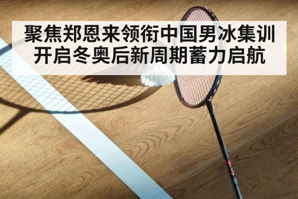 聚焦郑恩来领衔中国男冰集训开启冬奥后新周期蓄力启航